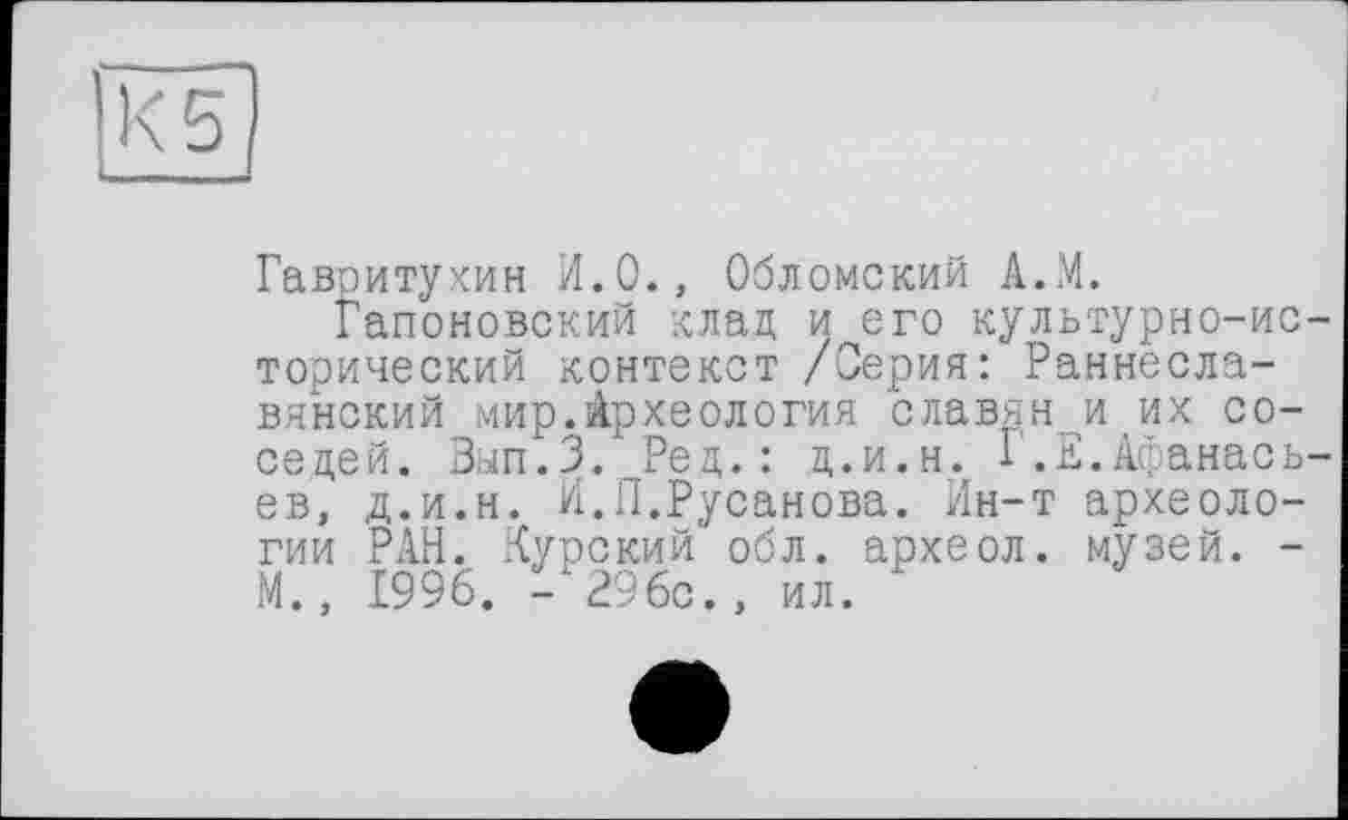 ﻿Гавоитухин И.О., Обломский А.М.
Гапоновский клад и его культурно-исторический контекст /Серия: Раннеславянский мир.Археология славян и их соседей. Зып.З. Ред.: д.и.н. 1.Е.Афанасьев, д.и.н. И.П.Русанова. Ин-т археологии РАН. Курский обл. археол. музей. -М., 1996. - 296с., ил.